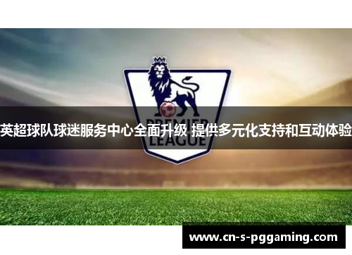 英超球队球迷服务中心全面升级 提供多元化支持和互动体验 英超球队球迷服务中心全面升级 提供多元化支持和互动体验