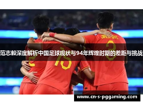 范志毅深度解析中国足球现状与94年辉煌时期的差距与挑战 范志毅深度解析中国足球现状与94年辉煌时期的差距与挑战