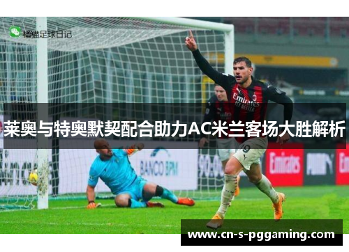 莱奥与特奥默契配合助力AC米兰客场大胜解析