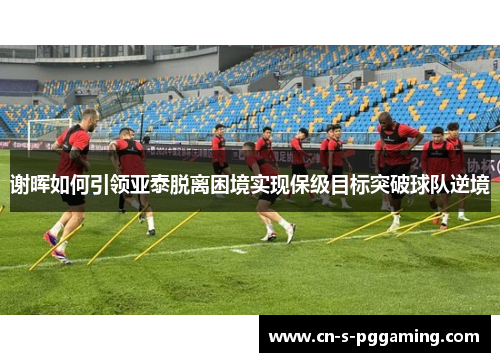 谢晖如何引领亚泰脱离困境实现保级目标突破球队逆境