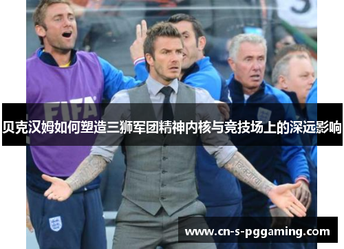 贝克汉姆如何塑造三狮军团精神内核与竞技场上的深远影响 贝克汉姆如何塑造三狮军团精神内核与竞技场上的深远影响