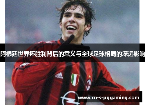 阿根廷世界杯胜利背后的意义与全球足球格局的深远影响