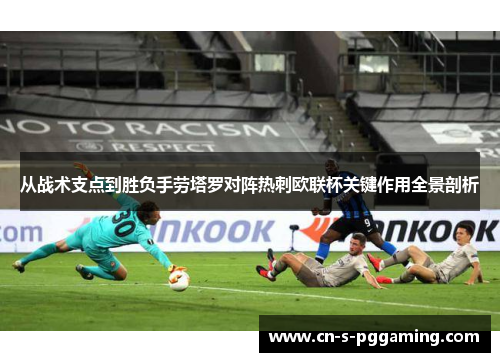从战术支点到胜负手劳塔罗对阵热刺欧联杯关键作用全景剖析 从战术支点到胜负手劳塔罗对阵热刺欧联杯关键作用全景剖析