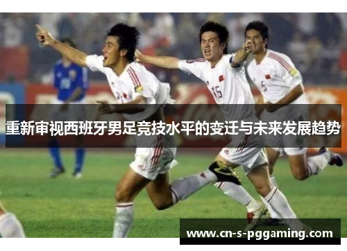 重新审视西班牙男足竞技水平的变迁与未来发展趋势 重新审视西班牙男足竞技水平的变迁与未来发展趋势